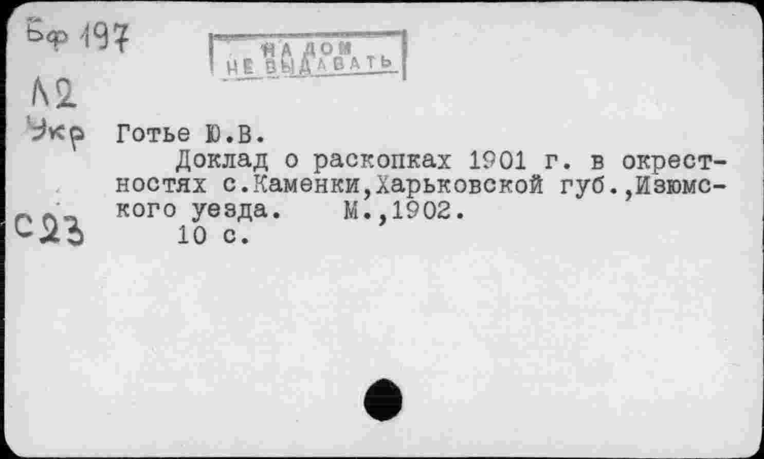 ﻿ь<р (9?
№
Доклад о раскопках 1901 г. в окрестностях с.Каменки,Харьковской губ.,Изюмс-кого уезда. М.,1902.
<-23 10 с.